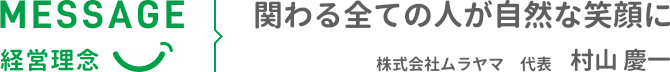 MESSAGE 経営理念 関わる全ての人が自然な笑顔に 株式会社ムラヤマ 代表 村山 慶一